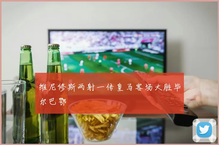 维尼修斯两射一传皇马客场大胜毕尔巴鄂