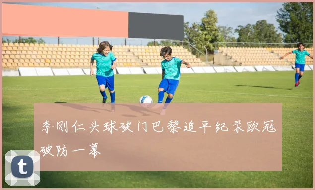 李刚仁头球破门巴黎追平纪录欧冠破防一幕