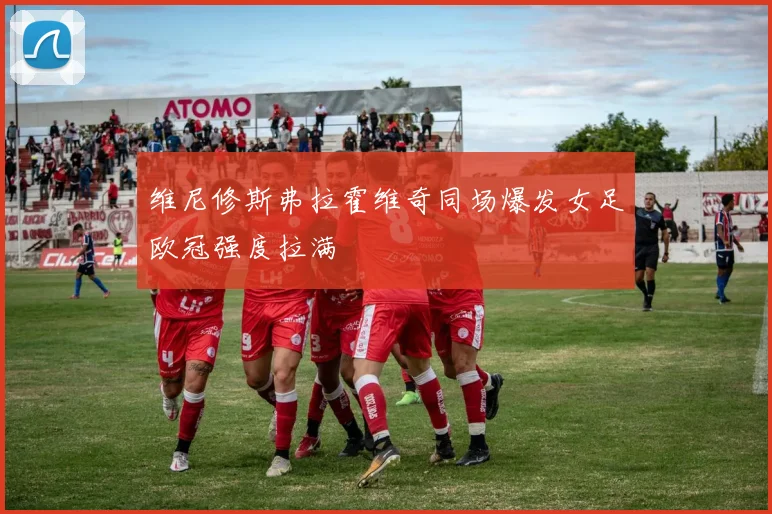 维尼修斯弗拉霍维奇同场爆发女足欧冠强度拉满