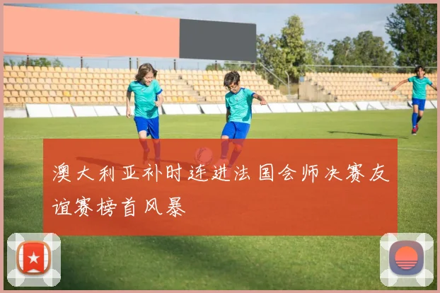 澳大利亚补时连进法国会师决赛友谊赛榜首风暴