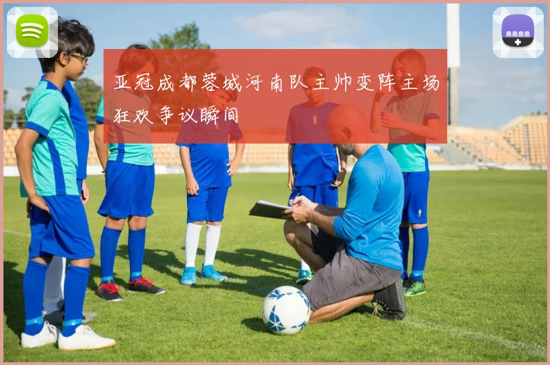 亚冠成都蓉城河南队主帅变阵主场狂欢争议瞬间