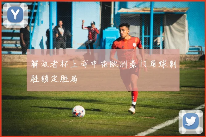 解放者杯上海申花欧洲豪门角球制胜锁定胜局