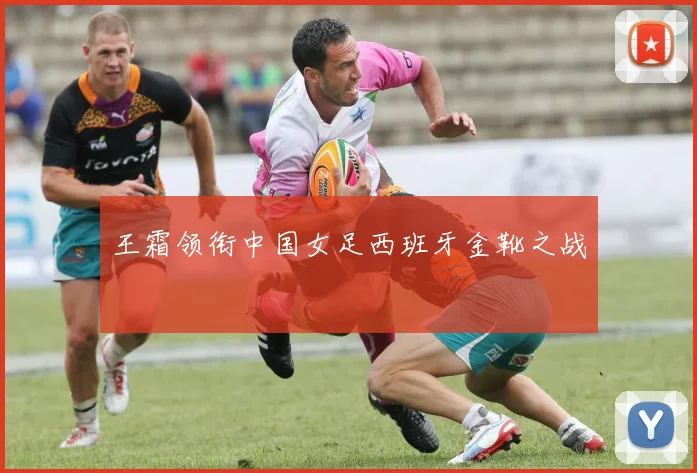 王霜领衔中国女足西班牙金靴之战