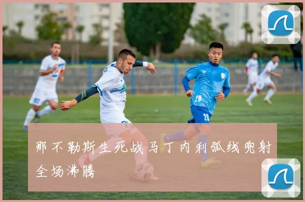 那不勒斯生死战马丁内利弧线兜射全场沸腾