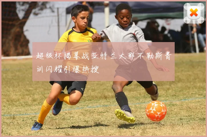 超级杯揭幕战亚特兰大那不勒斯青训闪耀引爆热搜