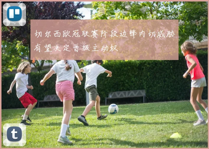 切尔西欧冠联赛阶段边锋内切威胁有望决定晋级主动权