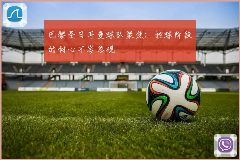 巴黎圣日耳曼球队聚焦：控球阶段的耐心不容忽视
