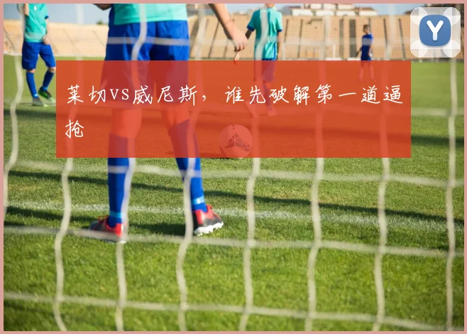 莱切vs威尼斯，谁先破解第一道逼抢