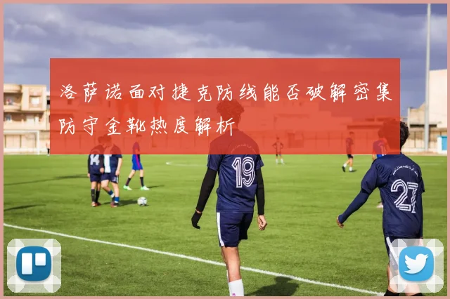 洛萨诺面对捷克防线能否破解密集防守金靴热度解析