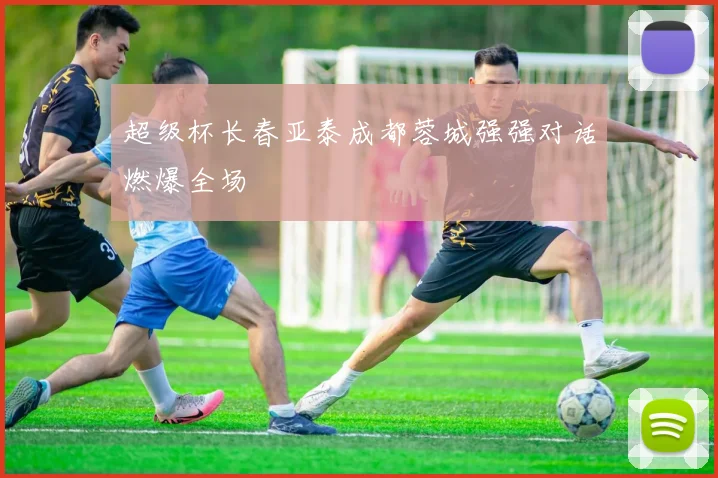 超级杯长春亚泰成都蓉城强强对话燃爆全场