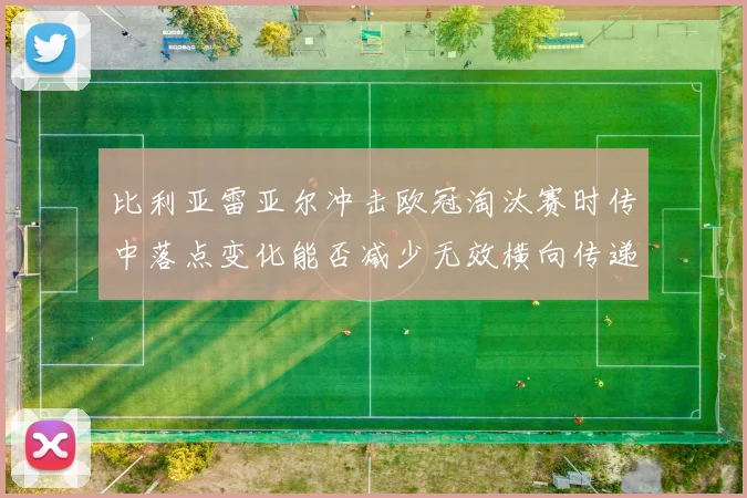 比利亚雷亚尔冲击欧冠淘汰赛时传中落点变化能否减少无效横向传递