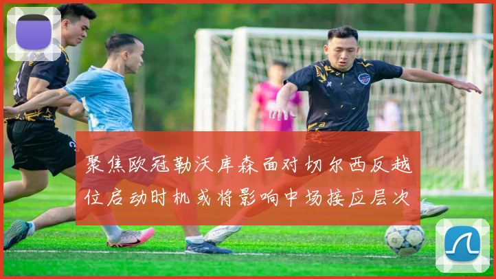 聚焦欧冠勒沃库森面对切尔西反越位启动时机或将影响中场接应层次