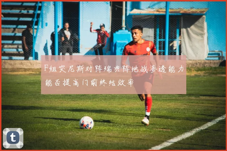 F组突尼斯对阵瑞典阵地战渗透能力能否提高门前终结效率