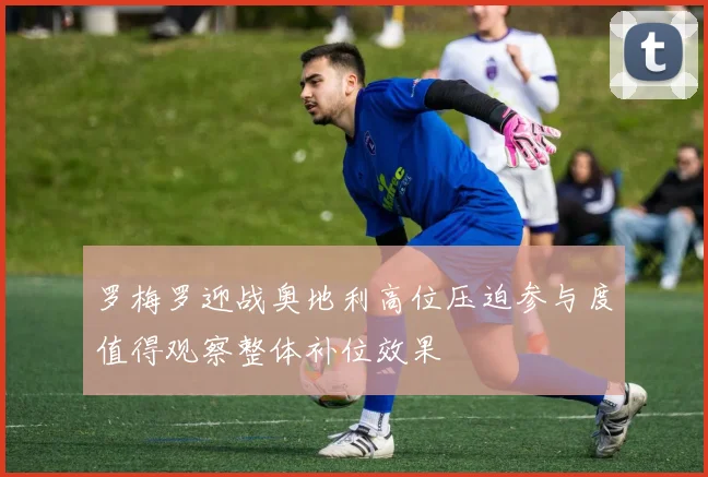 罗梅罗迎战奥地利高位压迫参与度值得观察整体补位效果