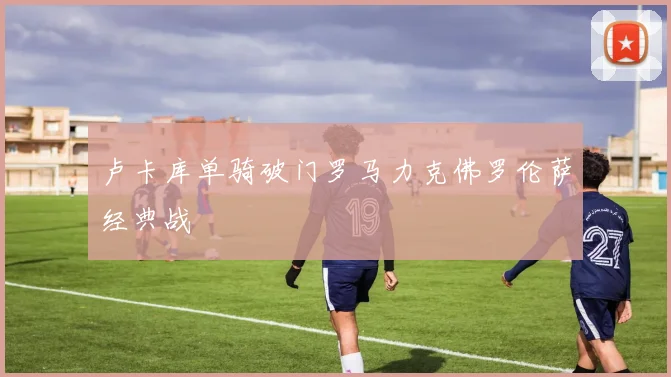 卢卡库单骑破门罗马力克佛罗伦萨经典战