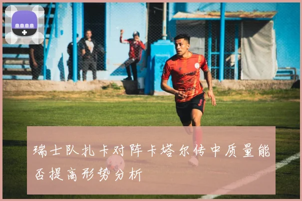 瑞士队扎卡对阵卡塔尔传中质量能否提高形势分析