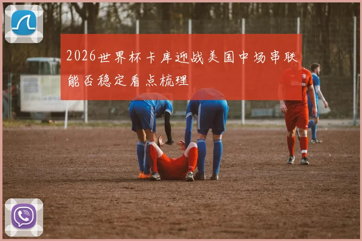 2026世界杯卡库迎战美国中场串联能否稳定看点梳理