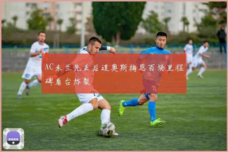 AC米兰先丢后追奥斯梅恩百场里程碑看台炸裂