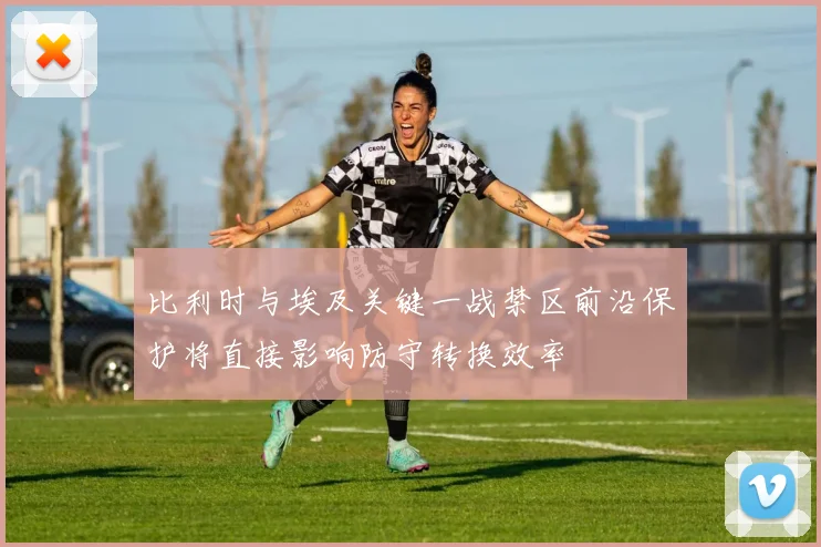 比利时与埃及关键一战禁区前沿保护将直接影响防守转换效率