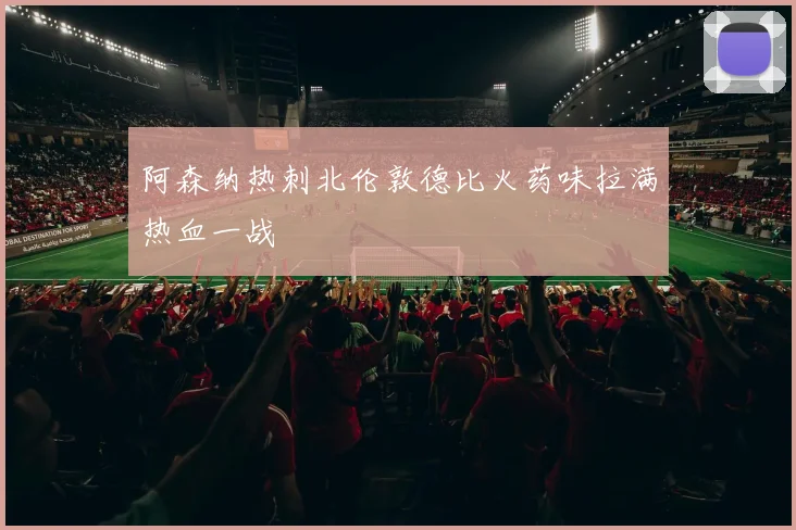 阿森纳热刺北伦敦德比火药味拉满热血一战