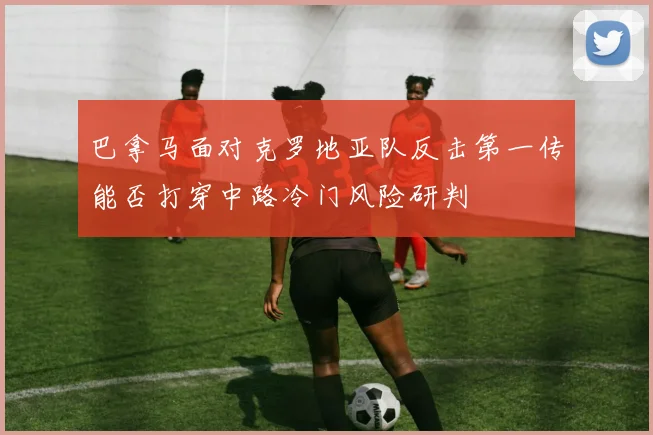 巴拿马面对克罗地亚队反击第一传能否打穿中路冷门风险研判
