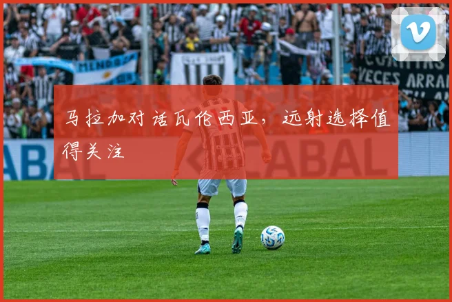 马拉加对话瓦伦西亚,远射选择值得关注