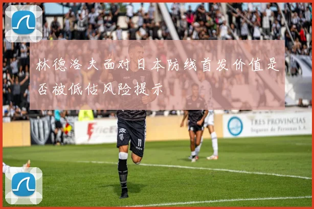 林德洛夫面对日本防线首发价值是否被低估风险提示