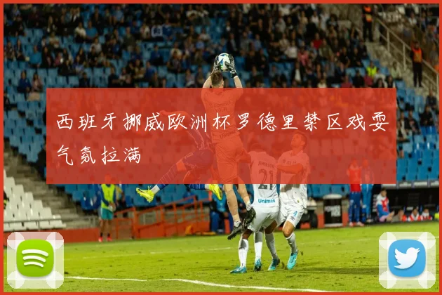 西班牙挪威欧洲杯罗德里禁区戏耍气氛拉满