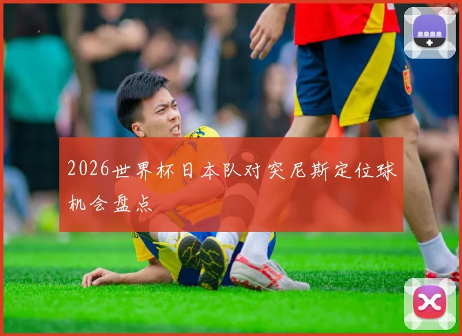 2026世界杯日本队对突尼斯定位球机会盘点