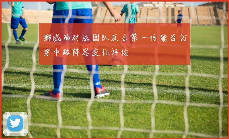 挪威面对法国队反击第一传能否打穿中路阵容变化评估