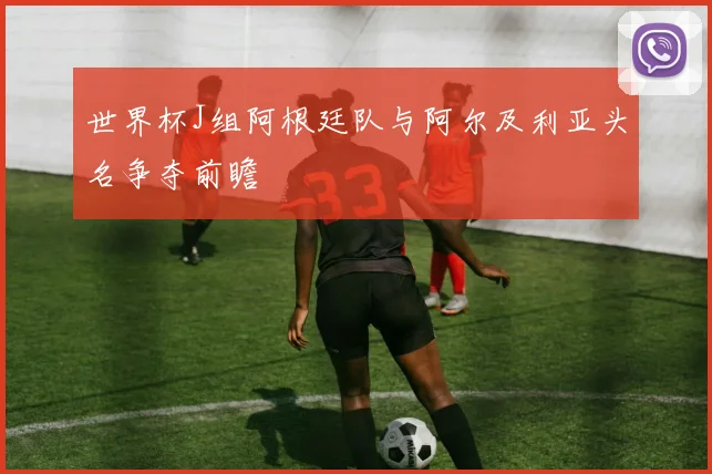 世界杯J组阿根廷队与阿尔及利亚头名争夺前瞻
