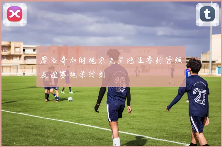 摩洛哥加时绝杀克罗地亚零封晋级友谊赛绝杀时刻