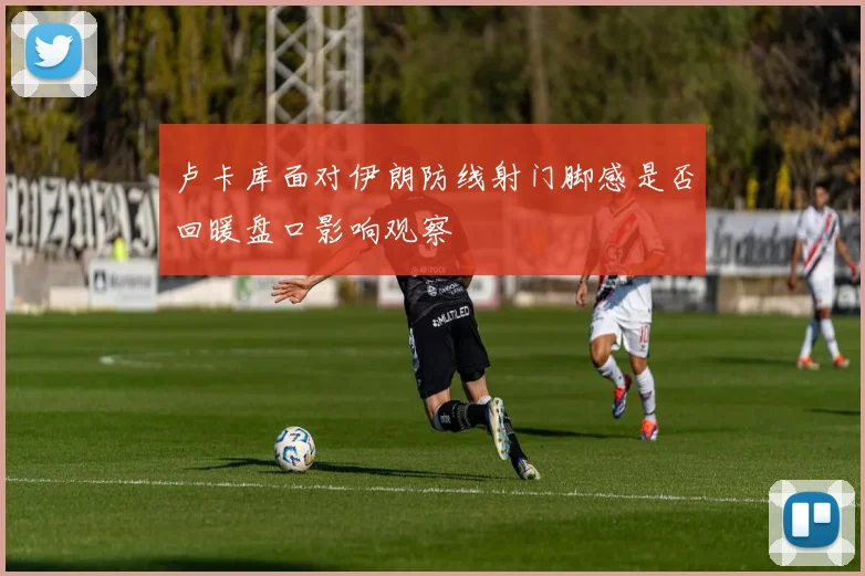 卢卡库面对伊朗防线射门脚感是否回暖盘口影响观察