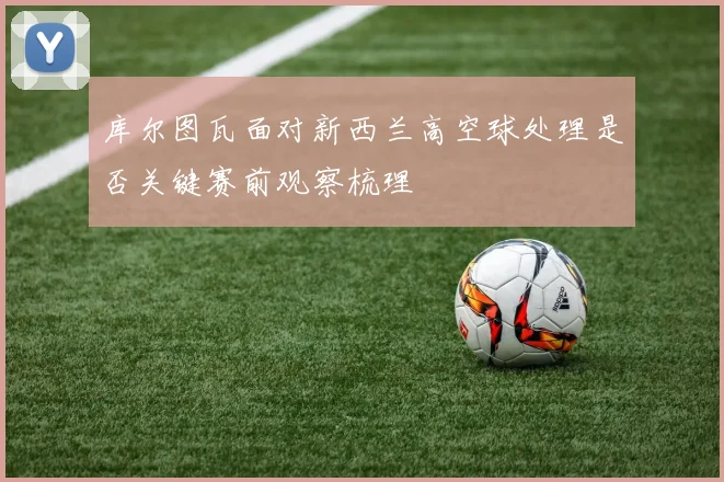 库尔图瓦面对新西兰高空球处理是否关键赛前观察梳理