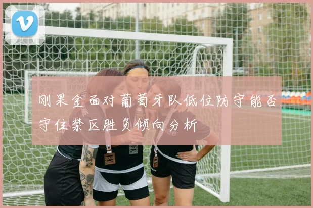 刚果金面对葡萄牙队低位防守能否守住禁区胜负倾向分析