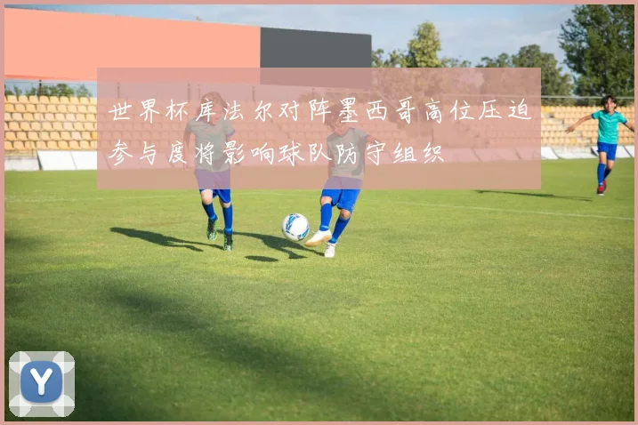 世界杯库法尔对阵墨西哥高位压迫参与度将影响球队防守组织