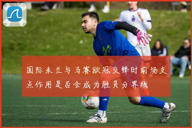 国际米兰与马赛欧冠交锋时前场支点作用是否会成为胜负分界线