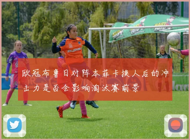 欧冠布鲁日对阵本菲卡换人后的冲击力是否会影响淘汰赛前景