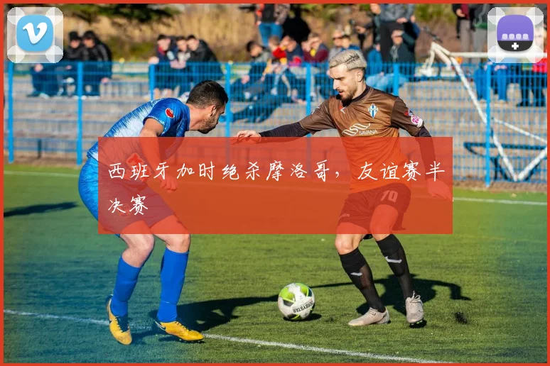 西班牙加时绝杀摩洛哥，友谊赛半决赛